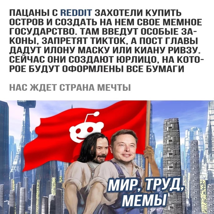 ПАЦАНЫ С НЕПШТ ЗАХОТЕЛИ КУПИТЬ ОСТРОВ И СОЗДАТЬ НА НЕМ СВОЕ МЕМНОЕ ГОСУДАРСТВО ТАМ ВВЕДУТ ОСОБЫЕ ЗА КОНЫ ЗАПРЕТЯТ ТИКТОК А ПОСТ ГЛАВЫ ДАДУТ ИЛОНУ МАСКУ ИЛИ КИАНУ РИВЗУ СЕИЧАС ОНИ СОЗДАЮТ ЮРЛИЦО НА КОТО РОЕ БУДУТ ОФОРМЛЕНЫ ВСЕ БУМАГИ НАС ЖДЕТ СТРАНА МЕЧТЫ