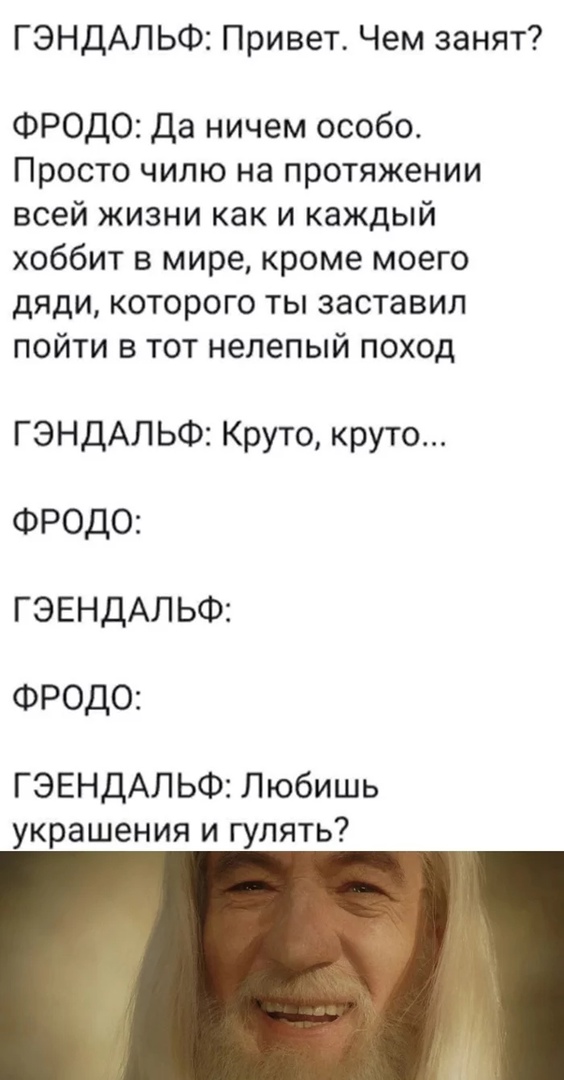 ГЭНДАЛЬФ Привет Чем занят ФРОДО Да ничем особо Просто чилю на протяжении всей жизни как и каждый хоббит в мире кроме моего дяди которого ты заставил пойти в тот нелепый поход ГЭНДАЛ ЬФ Круто круто ФРОДО ГЭЕНДАЛ ЬФ ФРОДО ГЭЕНДАЛЬФ Любишь украшения и гулять