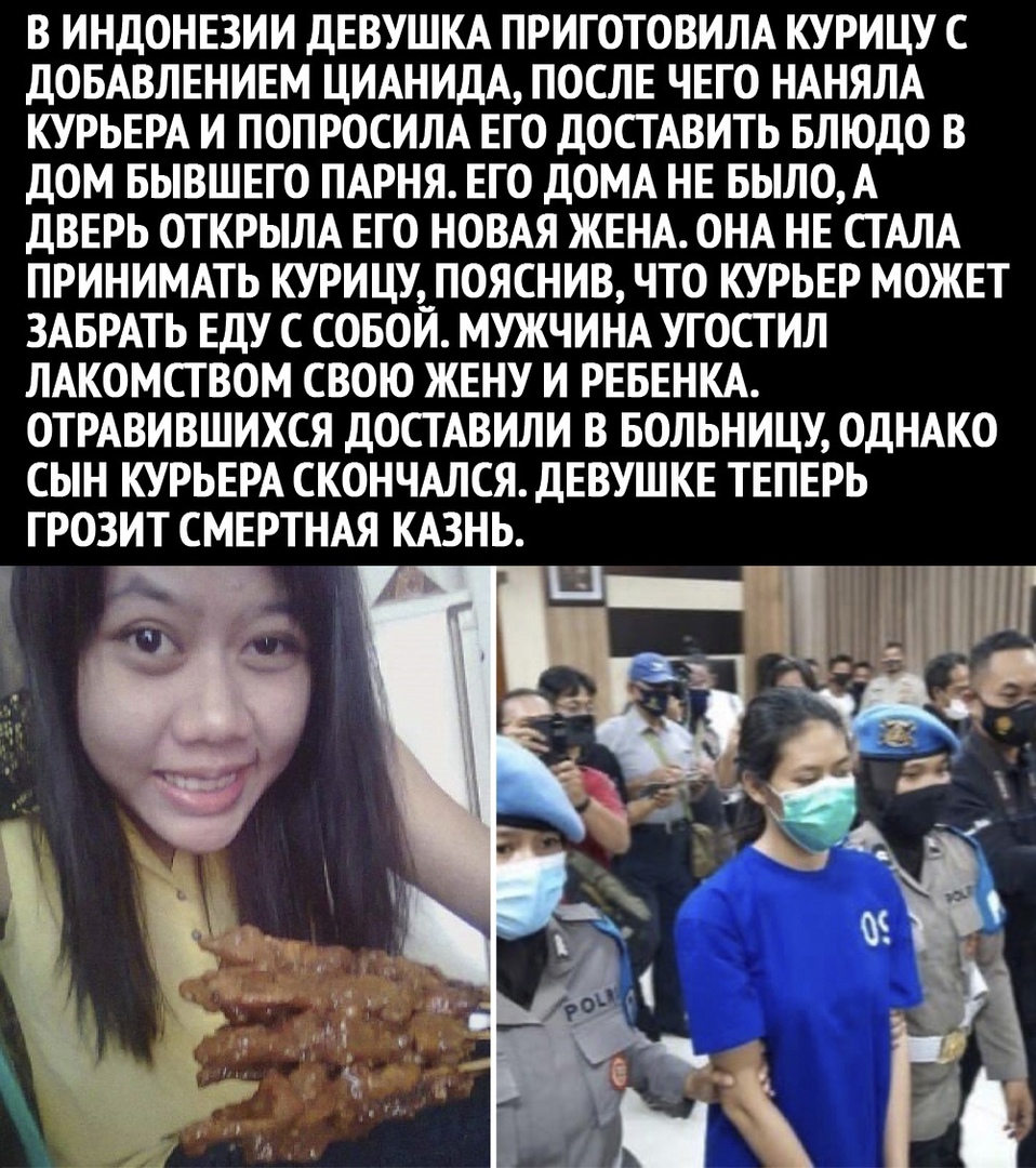 В ИНДОНЕЗИИ ДЕВУШКА ПРИГОТОВИЛА КУРИЦУ С ДОБАВЛЕНИЕМ ЦИАНИДА ПОСЛЕ ЧЕГО НАНЯЛА КУРЬЕРА И ПОПРОСИЛА ЕГО ДОСТАВИТЬ БЛЮДО В ДОМ БЫВШЕГО ПАРНЯ ЕГО ДОМА НЕ БЫЛОА ДВЕРЬ ОТКРЫЛА ЕГО НОВАЯ ЖЕНА ОНА НЕ СТАЛА ПРИНИМАТЬ КУРИЦУ ПОЯСНИВ ЧТО КУРЬЕР МОЖЕТ ЗАБРАТЬ ЕДУ С СОБОЙ МУЖЧИНА УГОСТ ИЛ ЛАКОМСГ ВОМ СВОЮ ЖЕНУ И РЕБЕНКА ОТРАВИВШИХСЯ ДОСТАВИЛИ В БОЛЬНИЦУ ОДНАКО СЬН КУРЬЕРА СКОНЧАЛСЯ ДЕВУШКЕ ТЕПЕРЬ ГРОЗИТ СМЕРТ