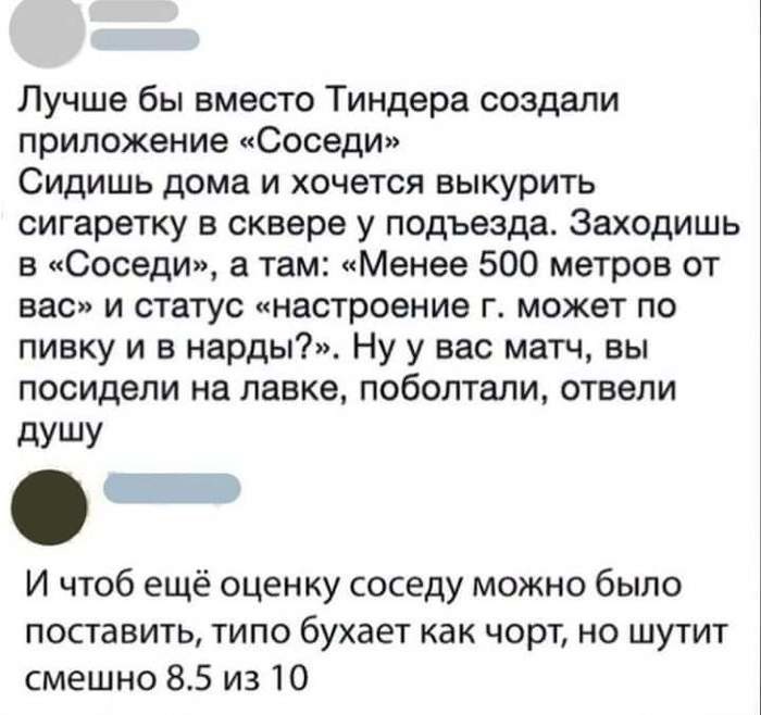 Лучше бы вместо Тиндера создали приложение Соседи Сидишь дома и хочется выкурить сигаретку в сквере у подъезда Заходишь в Соседи а там Менее 500 метров от вас и статус настроение г может по пивку и в нарды Ну у вас матч вы посидели на лавке поболтали отвели дУШУ И чтоб ещё оценку соседу можно было поставить типо бухает как чорт но шутит смешно 85 из 10