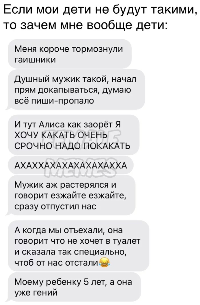 Если мои дети не будут такими то зачем мне вообще дети Меня короче тормознули гаишники Душный мужик такой начал прям докапываться думаю всё пиши пропало И тут Алиса как заорет Я ХОЧУ КАКАТЬ ОЧЕНЬ СРОЧНО НАДО ПОКАКАТЬ АХАХ ХАХАХАХАХАХАХХА Мужик аж растерялся и говорит езжайте езжайте сразу отпустил нас А когда мы отьехали она говорит что не хочет в туалет и сказала так специально чтоб от нас отстал