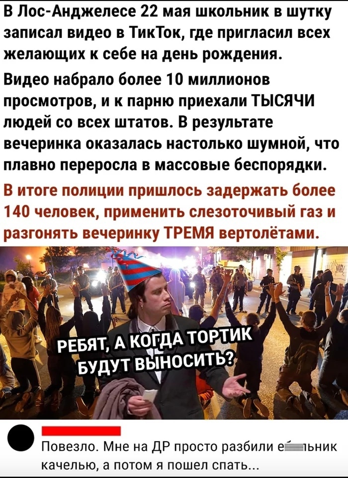 В Лос Анджелесе 22 мая школьник в шутку записал видео в ТикТок где пригласил всех желающих к себе на день рождения Видео набрало более 10 миллионов просмотров и к парню приехали ТЫСЯЧИ людей со всех штатов В результате вечеринка оказалась настолько шумной что плавно переросла в массовые беспорядки В итоге полиции пришлось задержать более 140 человек применить слезоточивый газ и разгонять вечеринку
