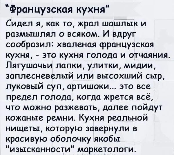 Французская кухня Сидел я как то жрал шашлык и размышлял о всяком И вдруг сообразил хваленая французская кухня это кухня голода и отчаяния Пягушачьи лапки улитки мидии заплесневелый или высохший сыр луковый суп артишоки это все предел голода когда жрется всё что можно разжевать далее пойдут кожаные ремни Кухня реальной нищеты которую завернули в красивую оболочку якобы изысканности маркетологи