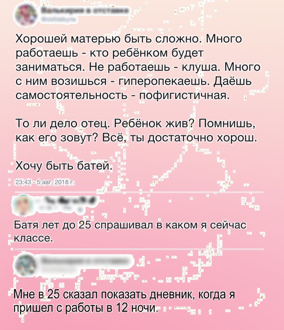 Хорошей матерью быть сложно Много работаешь кто ребёнком будет заниматься Не работаешь клуша Много с ним возишься гиперопекаешь Даёшь самостоятельность пофигистичная То ли дело _отец Ребёнок жив Помнишь как его зовут Всё ты достаточно хорош Хочу быть батей 2343 _ 5 аш 018 Батя лет до 25 спрашивал в каком я сейчас классе 95 Мне в 25 сказал показать дневник когда я пришел с работы в 12 ночи