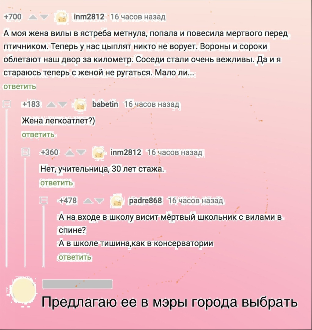 700 __ іпт2812 16 часов назад А моя жена вилы в ястреба метнула попала и повесила мертвого перед птичником Теперь у нас цыплят никто не ворует Вороны и сороки облетают наш двор за километр Соседи стали очень вежливы Да и я стараюсь теперь с женой не ругаться Мало ли ОТВЕТИТЬ 183 ЬаЬеііп 16часов назад Жена легкоатлет ответить 360 іпт2812 16 часов назад Нет учительница 30 лет стажа ОТВЕТИТЬ 478 рааг