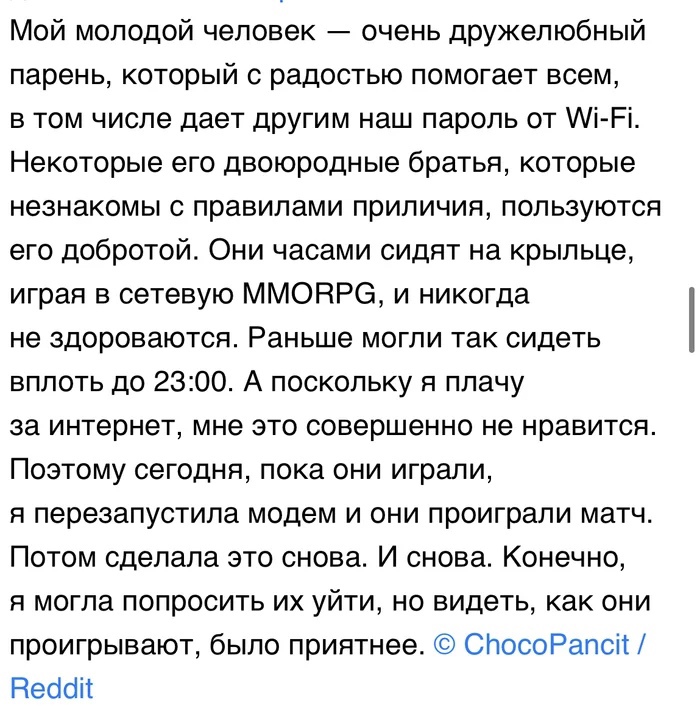 Мой молодой человек очень дружелюбный парень который с радостью помогает всем в том числе дает другим наш пароль от Аі Рі Некоторые его двоюродные братья которые незнакомы с правилами приличия пользуются его добротой Они часами сидят на крыльце играя в сетевую ММОНРЭ и никогда не здороваются Раньше могли так сидеть вплоть до 2300 А поскольку я плачу за интернет мне это совершенно не нравится Поэто