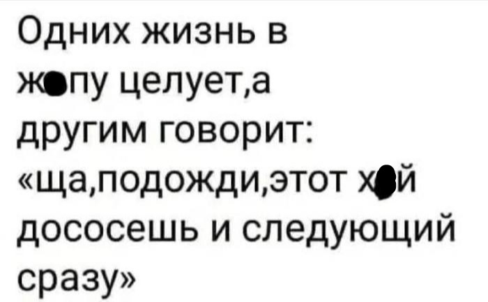 Одних жизнь в жопу целуета другим говорит щаподождиэтот й дососешь и следующий сразу