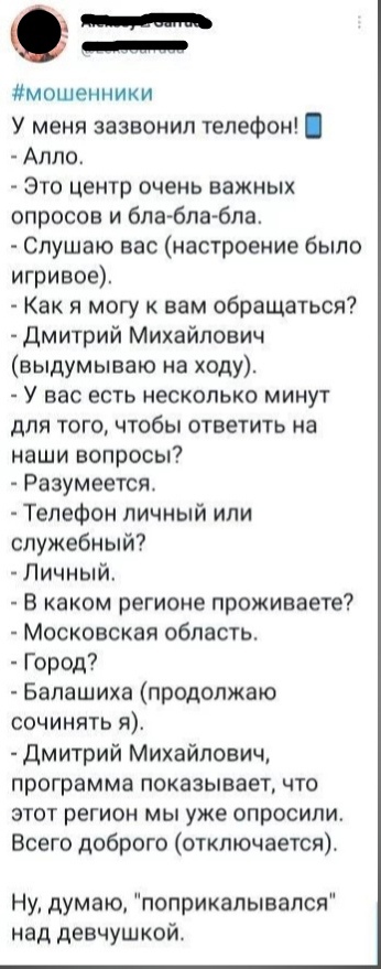 0 м мошенники У меня зазвонил телефон Алло Это центр очень важных опросов и бла блабла Слушаю вас настроение было игривое Как я могу к вам обращаться дмитрий Михайлович выдумываю на ходу У вас есть несколько минут для того чтобы ответить на наши вопросы Разумеется Телефон личный или служебный Личный В каком регионе проживаете Московская область Город Балашиха продолжаю сочинять я Дмитрий Михайлови