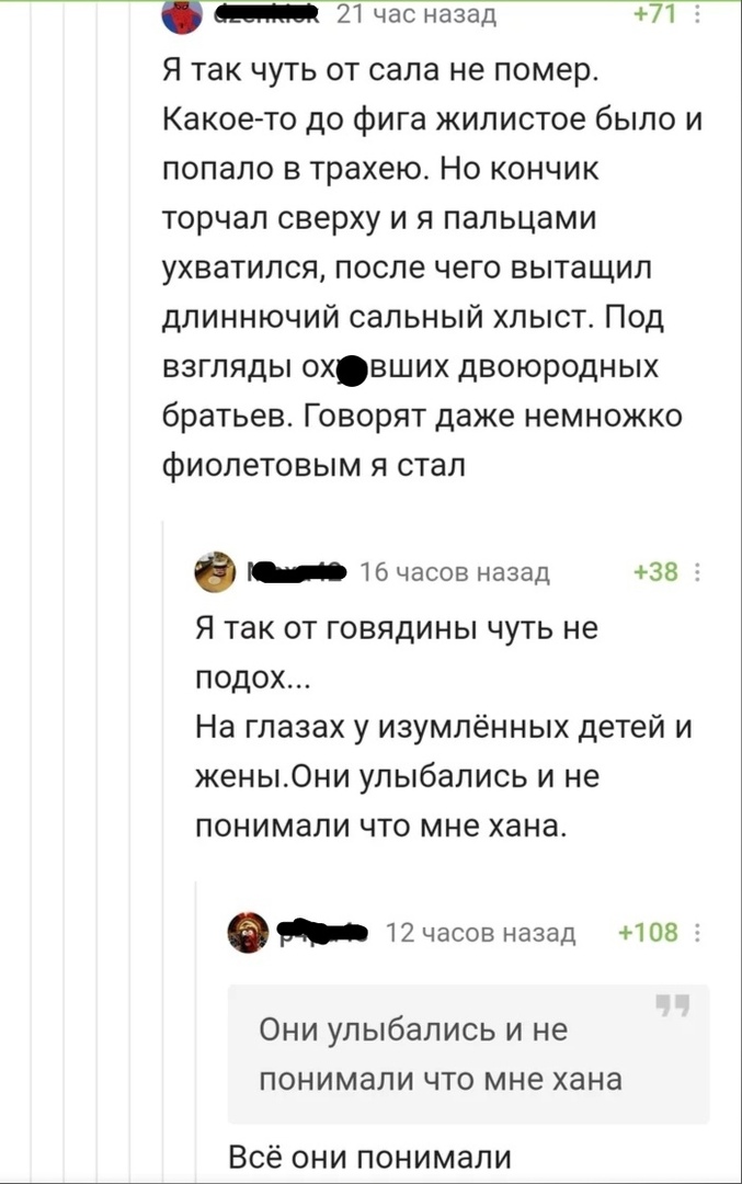 21 час назад 71 Я так чуть от сала не помер Какое то до фига жилистое было и попало в трахею Но кончик торчал сверху и я пальцами ухватился после чего вытащил дпиннючий сальный хлыст Под взгляды охвших двоюродных братьев Говорят даже немножко фиолетовым я стал 16 часов назад 38 Я так от говядины чуть не подох На глазах у изумлённых детей и жены0ни улыбались и не понимали что мне хана 12 часов наза