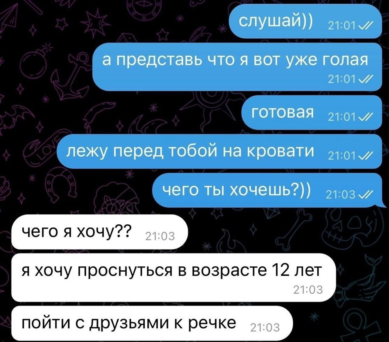 слушай ош а представь ЧТО Я ВОТ уже ГОЛЭЯ 21О1 готовая 2101 лежу перед тобой на кровати 2101 чего ты хочешь 2103 чего я хочу я хочу проснуться в возрасте 12 лет ПОЙТИ С ДРУЗЬЯМИ К речке д