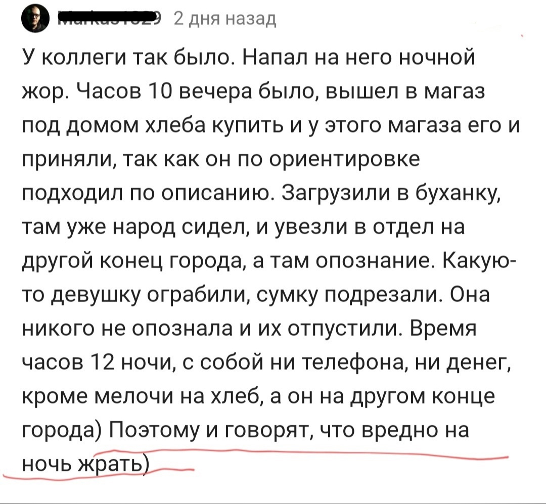 0 2 дня назад У коллеги так было Напал на него ночной жор Часов 10 вечера было вышел в магаз под домом хлеба купить и у этого магаза его и приняли так как он по ориентировке подходил по описанию Загрузили в буханку там уже народ сидел и увезли в отдел на другой конец города а там опознание Какую то девушку ограбили сумку подрезали Она никого не опознала и их отпустили Время часов 12 ночи с собой н