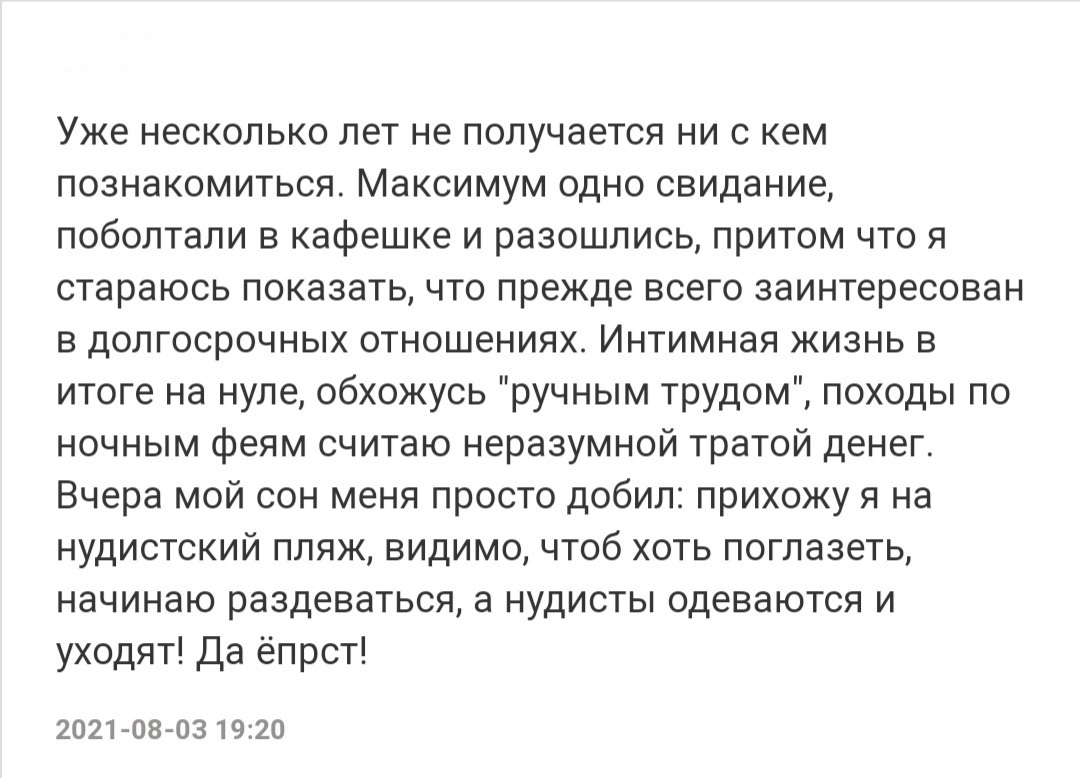 Уже несколько лет не получается ни с кем познакомиться Максимум одно свидание поболтали в кафешке и разошлись притом что я стараюсь показать что прежде всего заинтересован в долгосрочных отношениях Интимная жизнь в итоге на нуле обхожусь ручным трудом походы по ночным феям считаю неразумной тратой денег Вчера мой сон меня просто добил прихожу я на нудистский пляж видимо чтоб хоть поглазеть начинаю