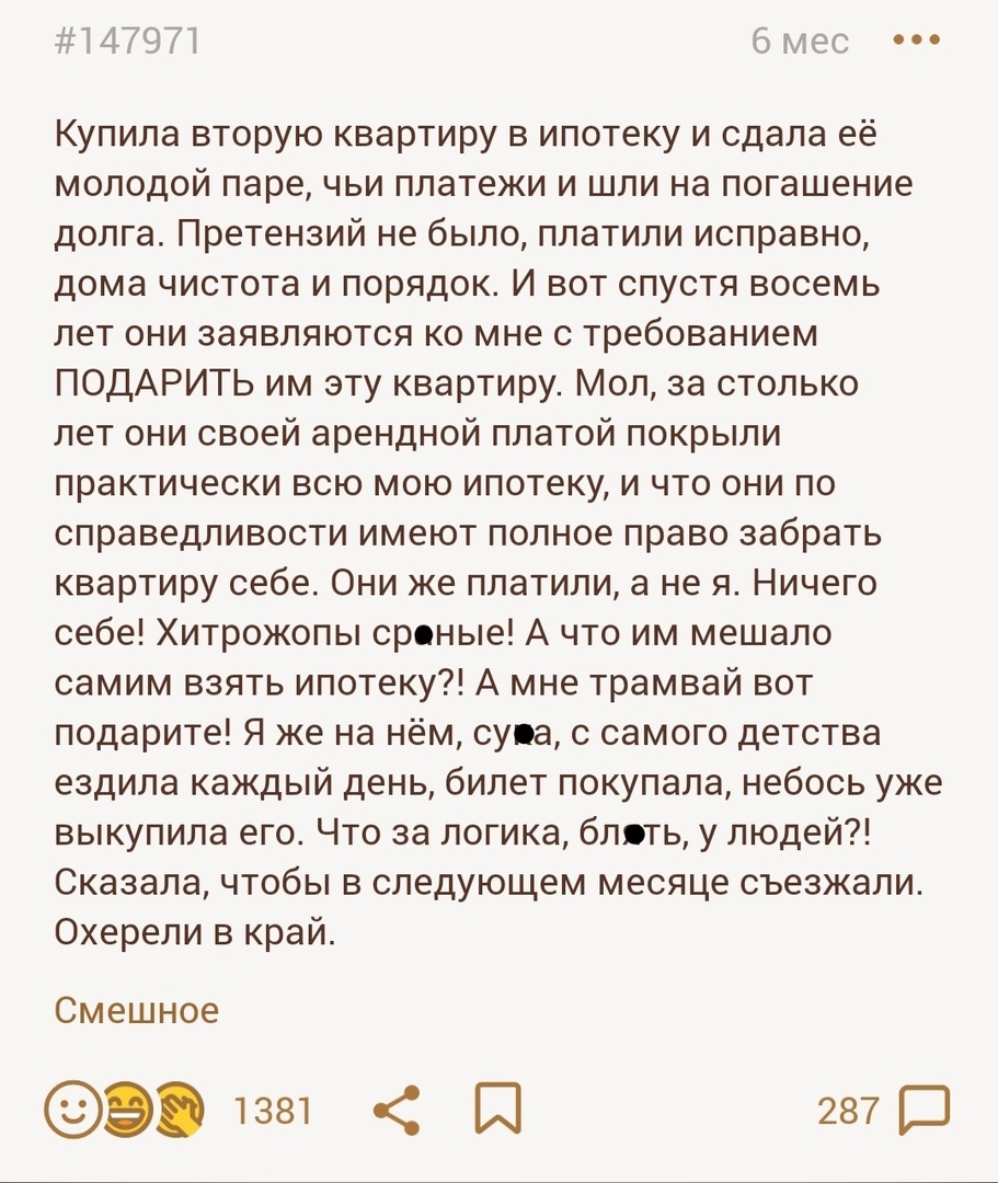 14797 мес Купила вторую квартиру в ипотеку и сдала её молодой паре чьи платежи и шли на погашение долга Претензий не было платили исправно дома чистота и порядок И вот спустя восемь лет они заявляются ко мне с требованием ПОДАРИТЬ им эту квартиру Мол за столько лет они своей арендной платой покрыли практически всю мою ипотеку и что они по справедливости имеют полное право забрать квартиру себе Они