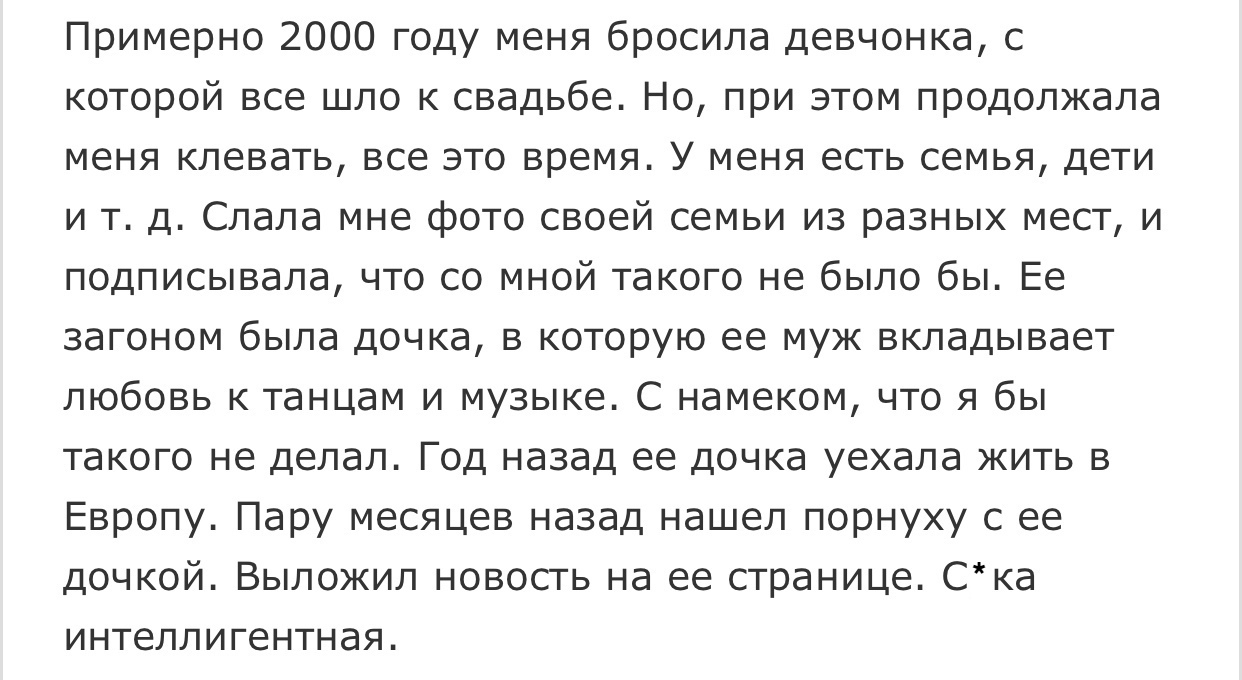 Примерно 2000 году меня бросила девчонка с которой все шло к свадьбе Но при этом продолжала меня клевать все это время У меня есть семья дети и т д Слала мне фото своей семьи из разных мест и подписывала что со мной такого не было бы Ее загоном была дочка в которую ее муж вкладывает любовь к танцам и музыке С намеком что я бы такого не делал Год назад ее дочка уехала жить в Европу Пару месяцев наз