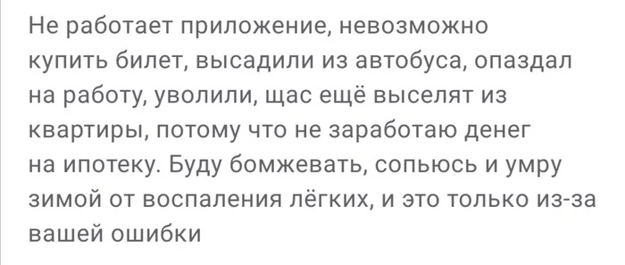 Не работает приложение невозможно купить билет высадили из автобуса опаздал на работу уволили щас ещё выселят из квартиры потому что не заработаю денег на ипотеку Буду бомжевать сопьюсь и умру зимой от воспаления лёгких и это только изза вашей ошибки