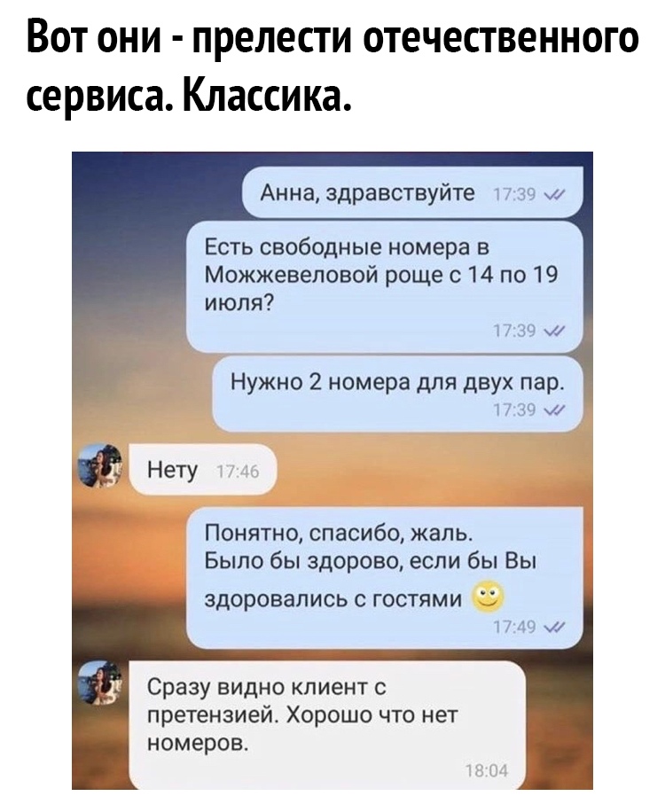 ВОТ ОНИ ПРЕЛЕСТИ ОТЕЧЕСТВЕННОГО сервиса КЛЗССИКЗ Анна здравствуйте и 30 ЕСТЬ свободные номера В Можжевеловой роще с 14 по 19 июля 17 39 и Нужно 2 номера для двух пер 1 Нету Понятно спасибо жаль Было бы здорово если бы Вы ЗДОРОВЭПИСЬ С ГООТЯМИ 1 А К Сразу видно клиент с претензией Хорошо что нет номеров