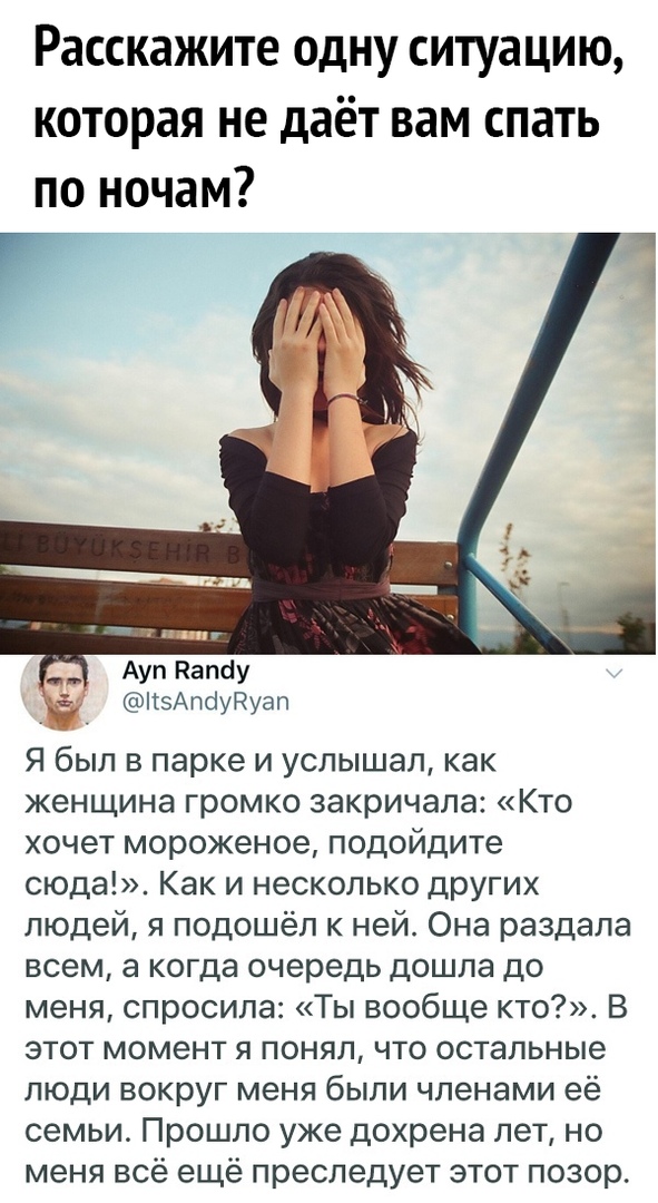 Расскажите одну ситуацию которая не даёт вам спать по ночам 1 Ауп Напау КзАпсіуРгуап Я был в парке и услышал как женщина громко закричала Кто хочет мороженое подойдите сюда Как и несколько других людей я подошёл к ней Она раздала всем а когда очередь дошла до меня спросила Ты вообще кто В этот момент я понял что остальные люди вокруг меня были членами её семьи Прошло уже дохрена лет но меня всё ещ