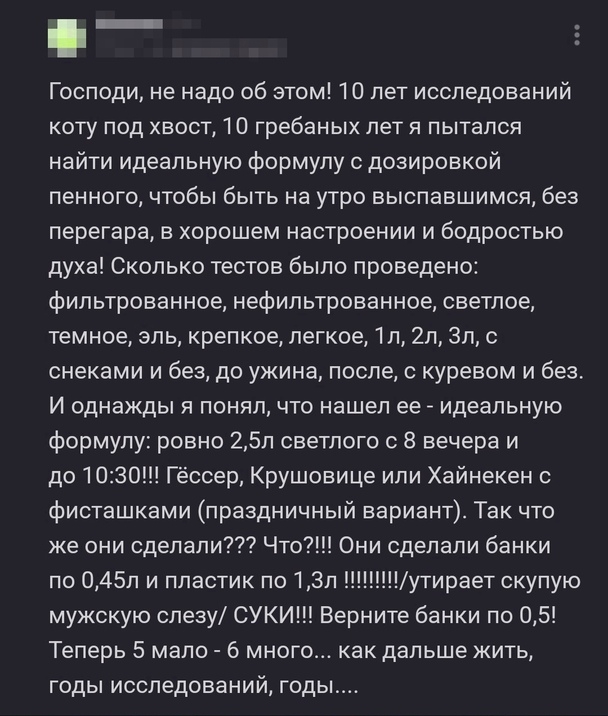 _ Господи не надо об этом 10 лет исследований коту под хвост 10 гребаных лет я пытался найти идеальную формулу с дозировкой пенного чтобы быть на утро выспавшимся без перегара в хорошем настроении и бодростью духа Сколько тестов было проведено фильтрованное нефильтрованное светлое темное эль крепкое легкое 1п 2п Зл с снеками и без до ужина после с куревом и без И однажды я понял что нашел ее _ иде