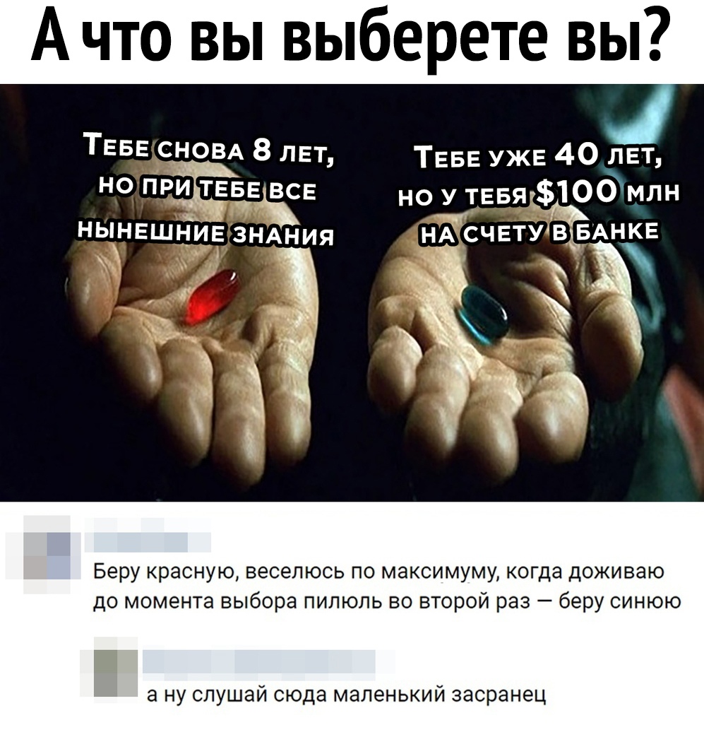 А что вы выберете вы ТЕБЕ СНОВА 8 пЕт ТЕБЕ УЖЕ 40 ЛЕТ но при ТЕБЕ ВСЕ но у ТЕвя_100млн ньлНЕшниЕ ЗНАНИЯ НЖСЧЕТУ в БАНКЕ _ _ г Ри _ 4 Беру красную веселюсь по максимуму когда доживаю до момента выбора пилюль во второй раз беру синюю а ну слушай сюда маленький засранец