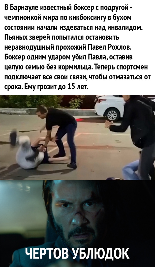 В Барнауле известный боксер с подругой чемпионкой мира по кикбоксингув бухом состоянии начали издеваться над инвалидом Пьяных зверей попытался остановить неравнодушный прохожий Павел Рохлов Боксер одним ударом убил Павла оставив целую семью без кормильца Теперь спортсмен подключает все свои связи чтобы отмазаться от срока Ему грозит до 15 лет ЧЕРТОВ УБЛЮДОК