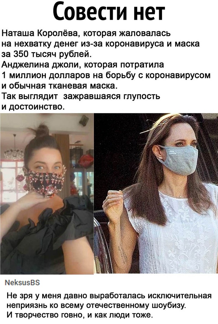 Совести нет Наташа Королёва которая жаловалась на нехватку денег из за коронавируса и маска за 350 тысяч рублей Анджелина джоли которая потратила 1 миллион долларов на борьбу с коронавирусом и обычная тканевая маска Так выглядит зажравшаяся глупость и достоинство МеКЗЦЗВЗ Не зря у меня давно выработалась исключительная неприязнь ко всему отечественному шоубизу И творчество говно и как люди тоже
