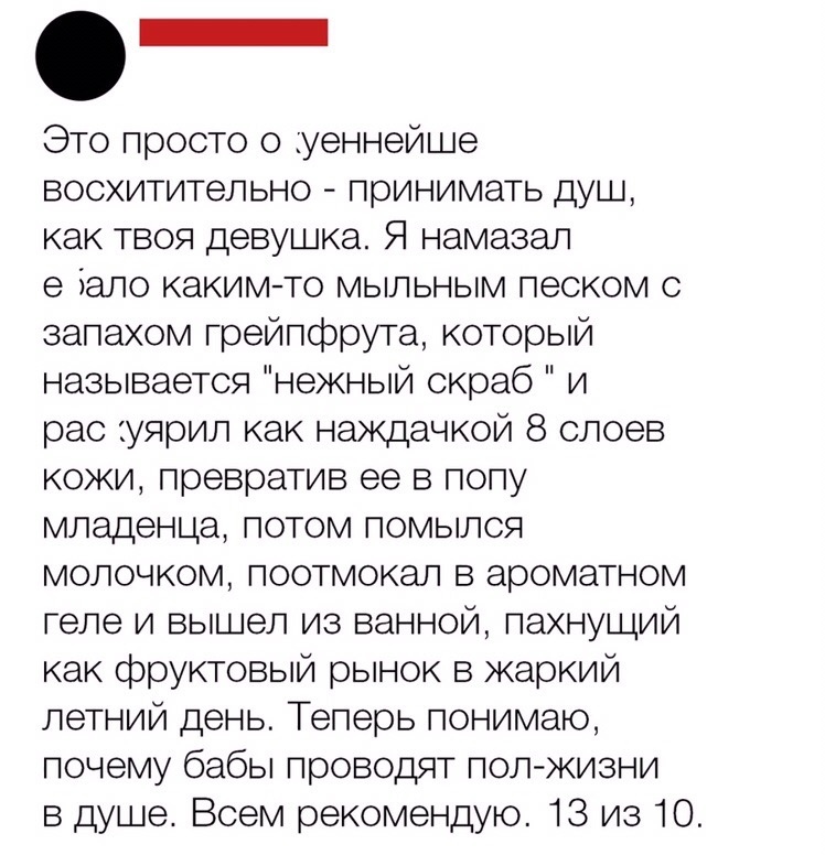 _ отросто о уеннейше восхитительно принимать душ как твоя девушка Я намазал е іаго какимто мыльным песком с запахом грейпфрута который назь вается нежный скраб и рас уярил как наждачкой 8 слоев кожи превратив ее в попу младенца потом помылся молочком поотмокал в ароматном геле и вышел из ванной пахнущий как фруктовый рынок в жаркий летний день Теперь понимаю почему бабы проводят пол жизни в душе В
