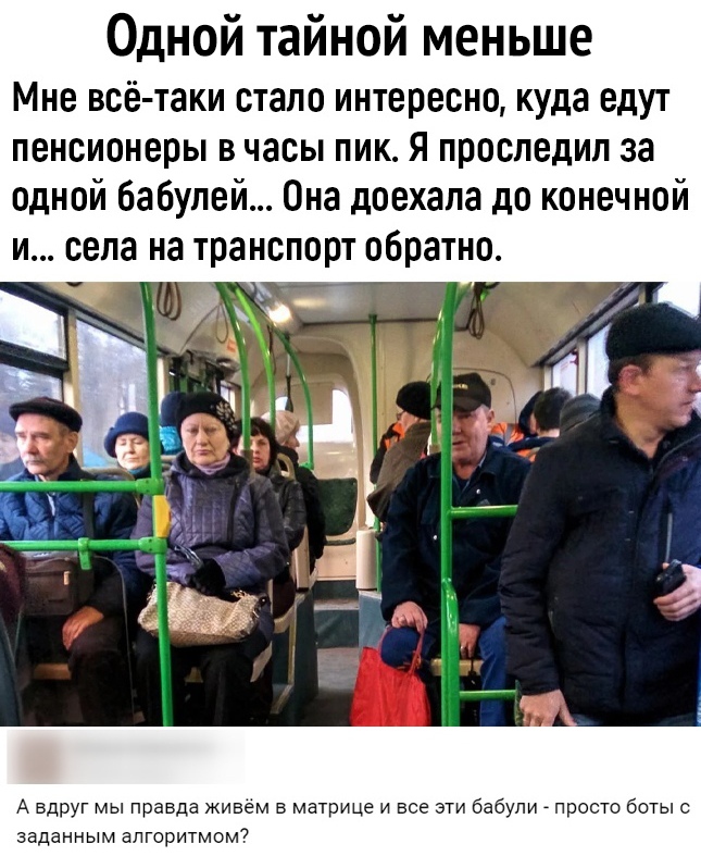 Одной тайной меньше Мне всё таки стало интересно куда едут пенсионеры В часы ПИК Я проследил за одной бабупей Она доехала до конечной и села на транспорт обратно _ Ё А вдруг мы правда живем в матрице и все эти бабули _ просто боты с заданным алгоритмом7
