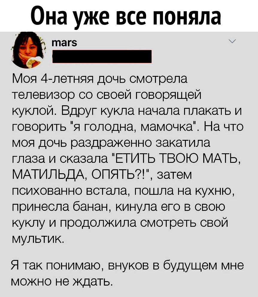Она уже все поняла тагз _ Моя 4летняя дочь смотрела телевизор со своей говорящей куклой Вдруг кукла начала плакать и говорить я голодна мамочка На что моя дочь раздраженно закатила глаза и сказала ЕГИТЬ ТВОЮ МАТЬ МАТИЛЬДА ОПЯТЬ затем психованно встала пошла на кухню принесла банан кинула его в свою куклу и продолжила смотреть свой мультик Я так понимаю внуков в будущем мне можно не ждать