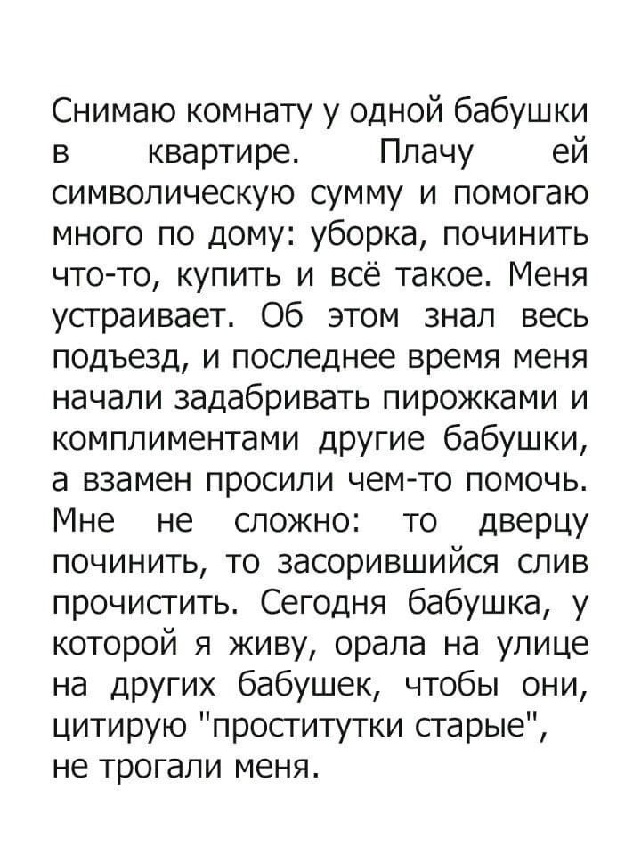 Снимаю комнату у одной бабушки в квартире Плачу ей символическую сумму и помогаю много по дому уборка починить что то купить и всё такое Меня устраивает Об этом знал весь подъезд и последнее время меня начали задабривать пирожками и комплиментами другие бабушки а взамен просили чемто помочь Мне не сложно то дверцу починить то засорившийся слив прочистить Сегодня бабушка у которой я живу орала на у