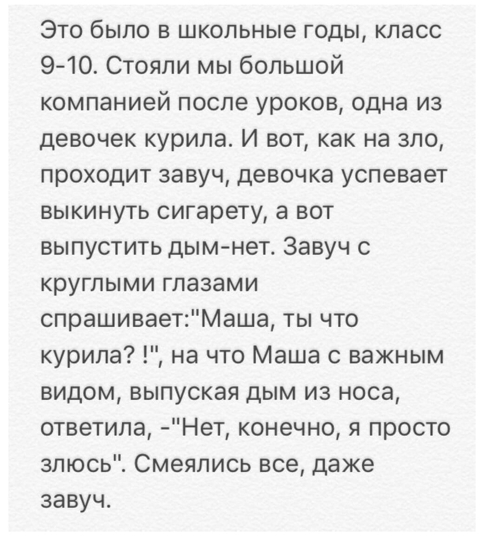 Это было в школьные годы класс 9 10 Стояли мы большой компанией после уроков одна из девочек курила И вот как на зло проходит завуч девочка успевает выкинуть сигарету а вот выпустить дымнет Завуч с круглыми глазами спрашиваетМаша ты что курила на что Маша с важным видом выпуская дым из носа ответила Нет конечно я просто злюсь Смеялись все даже завуч