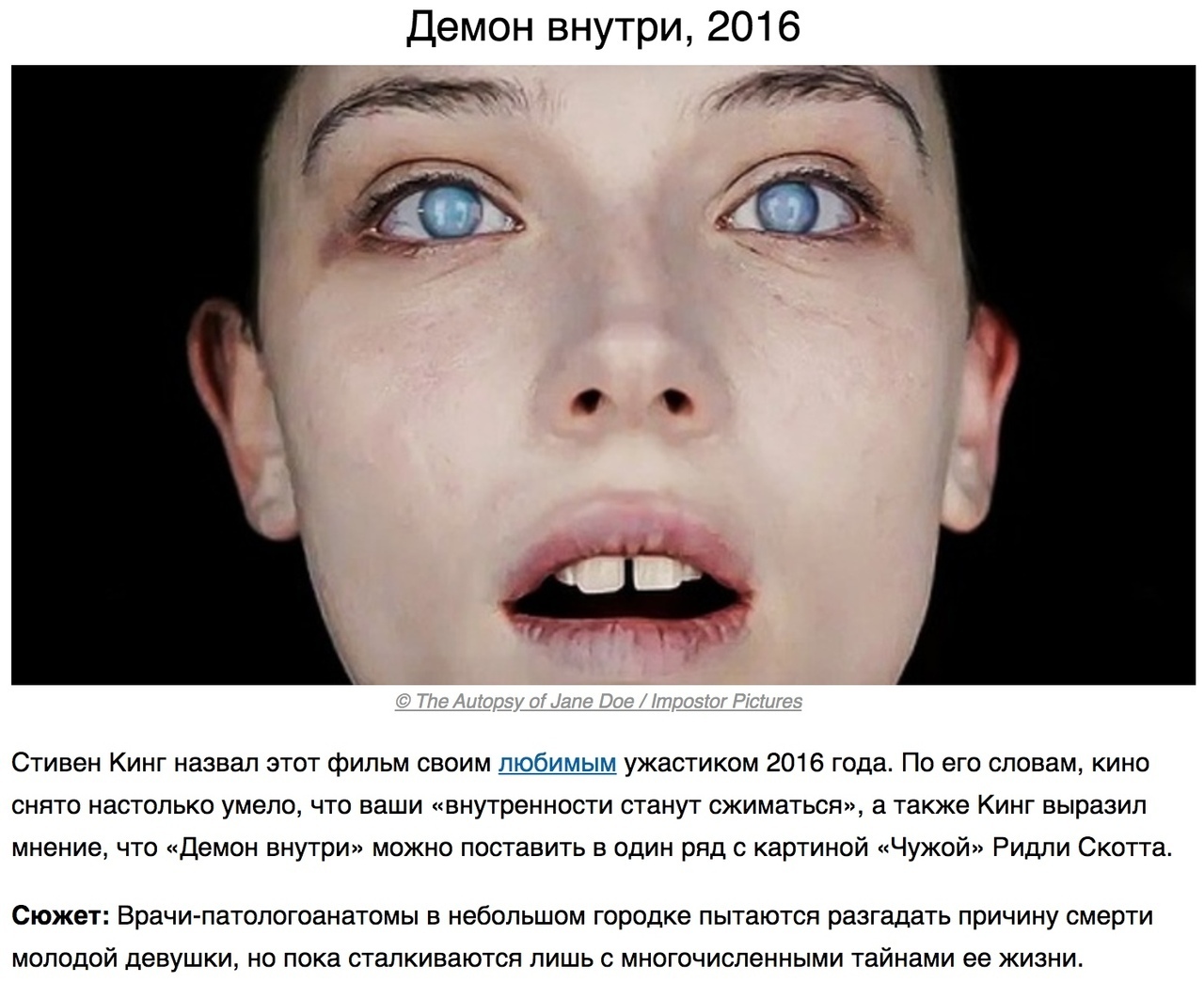 Демон внутри 2016 Стивен Кинг назвал этот фильм своим любимым ужастиком 2016 года По его словам кино снято настолько умело что ваши внутренности станут сжиматься а также Кинг выразил мнение что Демон внутри можно поставить в один ряд с картиной Чужой Ридли Скотта СЮЖЭТ Врачи патологоанатомы В небольшом Городке пытаются разгадать причину смерти МОЛОДОЙ ДЕВУШКИ НО пока сталкиваются ЛИШЬ С МНОГОЧИСЛе