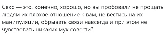 СЕКС ЭТО КОНЕЧНО ХОРОШО НО ВЫ пробовали НЕ ПРОЩЕТЬ ЛЮДЯМ ИХ ПЛОХОЕ ОТНОШЕНИЕ К Вам НЕ ВЕСТИСЬ на ИХ МаНИПуЛЯЦИИ ОбрЫВаТЬ СВЯЗИ НЕВСЕГДЗ И ПРИ ЭТОМ НЕ ЧУВСТВОБЕТЬ НИКЗКИХ МУК СОВЕСТИ