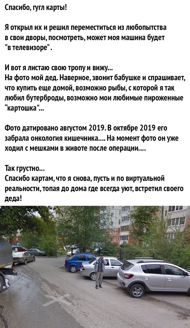 Спасибо гугл карты Я открыл их и решил переместиться из любопытства в свои дворы посмотреть может моя машина будет в телевизоре И вот я листаю свою тропу и вижу На фото мой дед Наверное звонит бабушке и спрашивает что купить еще домой возможно рыбы которой я так любил бутерброды возможно мои любимые пироженные картошка Фото датировано августом 2019 В октябре 2019 его забрала онкология кишечника На