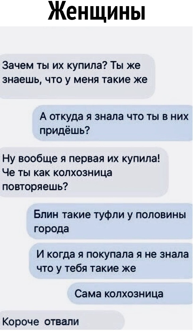 Женщины Зачем ты их купила Ты же знаешь что у меня такие же А откуда я знала что ты в них придёшь Ну вообще я первая их купила Че ты как копхозница повторяешь Блин такие туфли у половины города И когда Я ПОКУПЗЛЭ Я не знала ЧТО У тебя такие же Сама КОЛХОЗНИЦЭ Короче отвали
