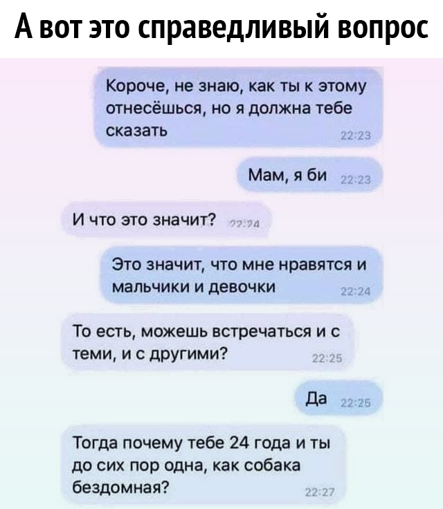 А вот это справедливый вопрос Короче не знаю как ты к этому отнесёшься но я должна тебе сказать Мам я би И что это значит Это значит что мне нравятся и мальчики и девочки д То есть можешь встречаться и с теми и с другими да _ 21 Тогда почему тебе 24 года и ты до сих пор одна как собака бездомная