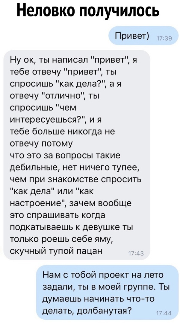 НЕЛОВКО ПОЛУЧИЛОСЬ Привет т 39 Ну ок ты написал привет я тебе отвечу привет ты спросишь как дела а я отвечу отлично ты спросишь чем интересуешься и я тебе больше никогда не отвечу потому что это за вопросы такие дебильные нет ничего тупее чем при знакомстве спросить как дела или как настроение зачем вообще это спрашивать когда подкатываешь к девушке ты только роешь себе яму скучный тупой пацан Нам