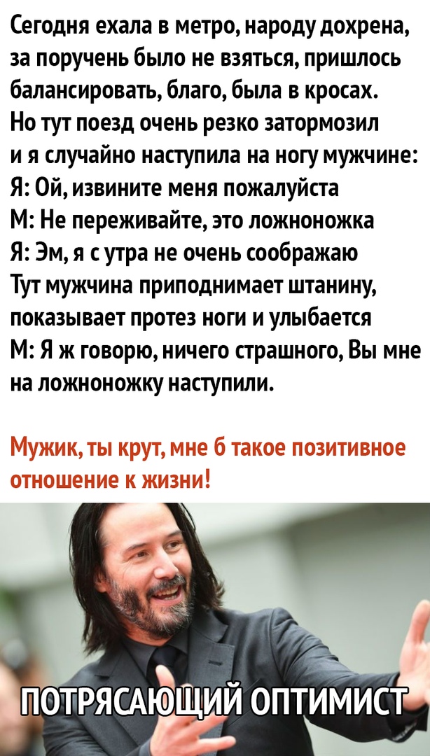 Сегодня ехала в метро народу дохрена за поручень было не взяться пришлось балансировать благо была в кросах Но тут поезд очень резко затормозил и я случайно наступила на ногу мужчине Я Ой извините меня пожалуйста М Не переживайте зто ложноножка Я Эм я сутра не очень соображаю Тут мужчина приподнимает штанину показывает протез ноги и улыбается М Я ж говорю ничего страшного Вы мне на ложноножку наст