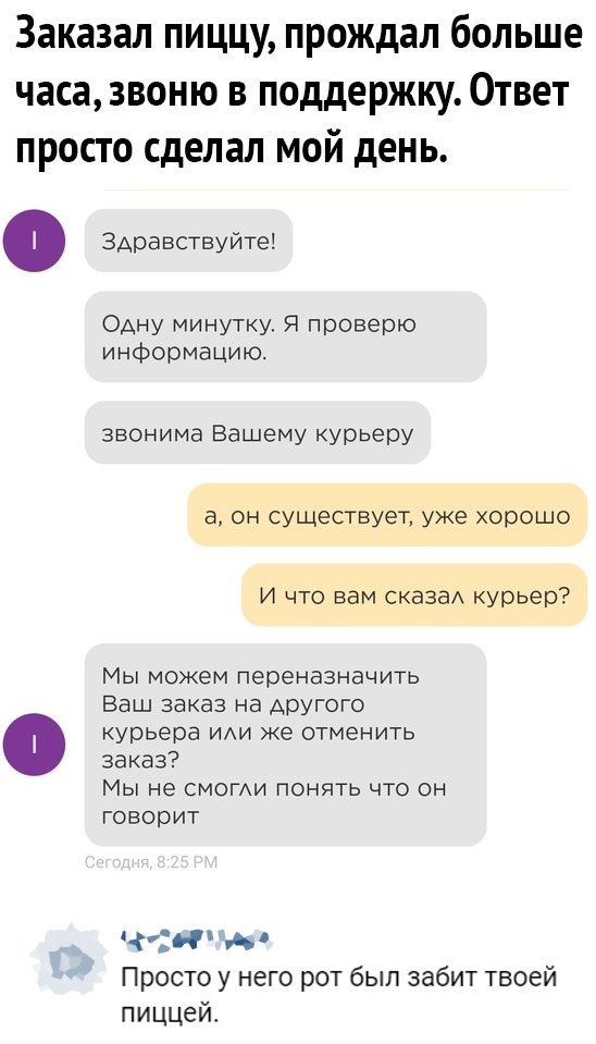 Заказал пиццу прождал больше часа звоню в поддержку Ответ просто сделал мой день 0 Здравствуйте Одну минутку Я проверю информацию звонима Вашему курьеру а он существует уже хорошо И что вам сказаА курьер Мы можем переназначить Ваш заказ на другого курьера ИАИ же отменить заказ МЫ не СМОГАИ ПОНЯТЬ ЧТО ОН ГОВОРИТ Просто у него рот был забит твоей пиццей