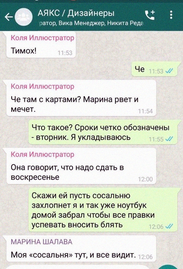 АЯКСДизайнеры гатор Вика Менеджер Никита Реда Коля Иллюстратор Тимох Че Коля Иллюстратор Че там с картами Марина рвет и мечет Что такое Сроки четко обозначены вторник Я укладываюсь Коля Иллюстратор ОНЗ ГОВОРИТ ЧТО надо сдать В воскресенье Скажи ей пусть сосапьню захлопнет я и так уже ноутбук домой забрал чтобы все правки успевать вносить блять МАРИНА ШАЛАВА Моя сосальня тут и все видит