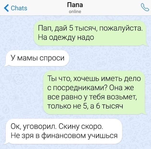 СЬатз Папа опНпс Пап дай 5 тысяч пожалуйста На одежду надо У мамы спроси Ты что хочешь иметь дело с посредниками Она же все равно у тебя возьмет только не 5 а 6 тысяч Ок уговорил Скину скоро Не зря в финансовом учишься