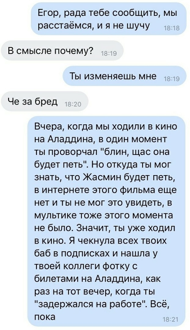 Егор рада тебе сообщить мы расстаёмся и я не шучу В смысле почему 43 Ты изменяешь мне Че 33 бред 15 20 Вчера когда мы ходили в кино на Аладдина в один момент ты проворчал блин щас она будет петь Но откуда ты мог знать что Жасмин будет петь в интернете этого фильма еще нет и ты не мог это увидеть в мультике тоже этого момента не было Значит ты уже ходил в кино Я чекнула всех твоих баб в подписках и