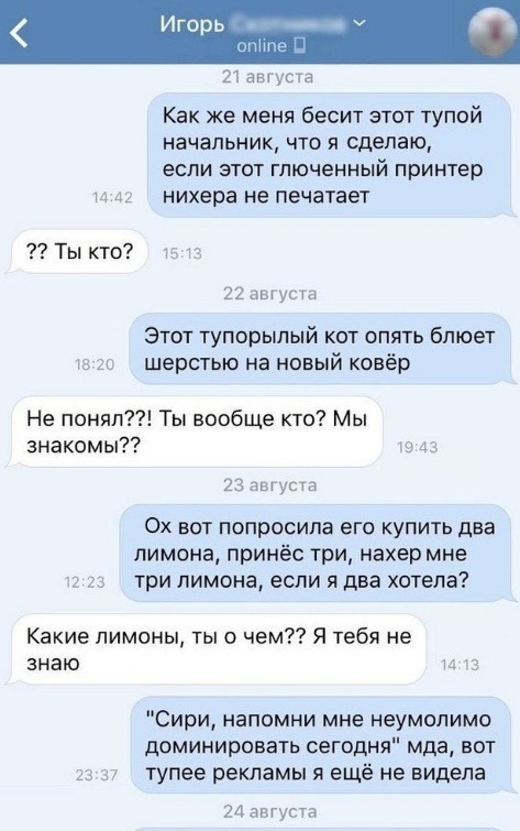 горь _ е 21 августа Как же меня бесит этот тупой НЗЧЗПЬНИК ЧТП Я сделаю ЕСЛИ ЭТОТ ГЛЮЧЕННЫЙ принтер и 41 нихера не печатает Ты кто 22 августа Этот тупорылый кот опять блюет ш гс шерстью на новый ковёр Не понял Ты вообще кто Мы знакомы то 43 23 августа 0х вот попросила его купить два лимона принёс три нахер мне 2 23 три ПИМОНЗ если Я два хотела Какие лимоны ты о чем Я тебя не знаю и 3 Сири напомни 