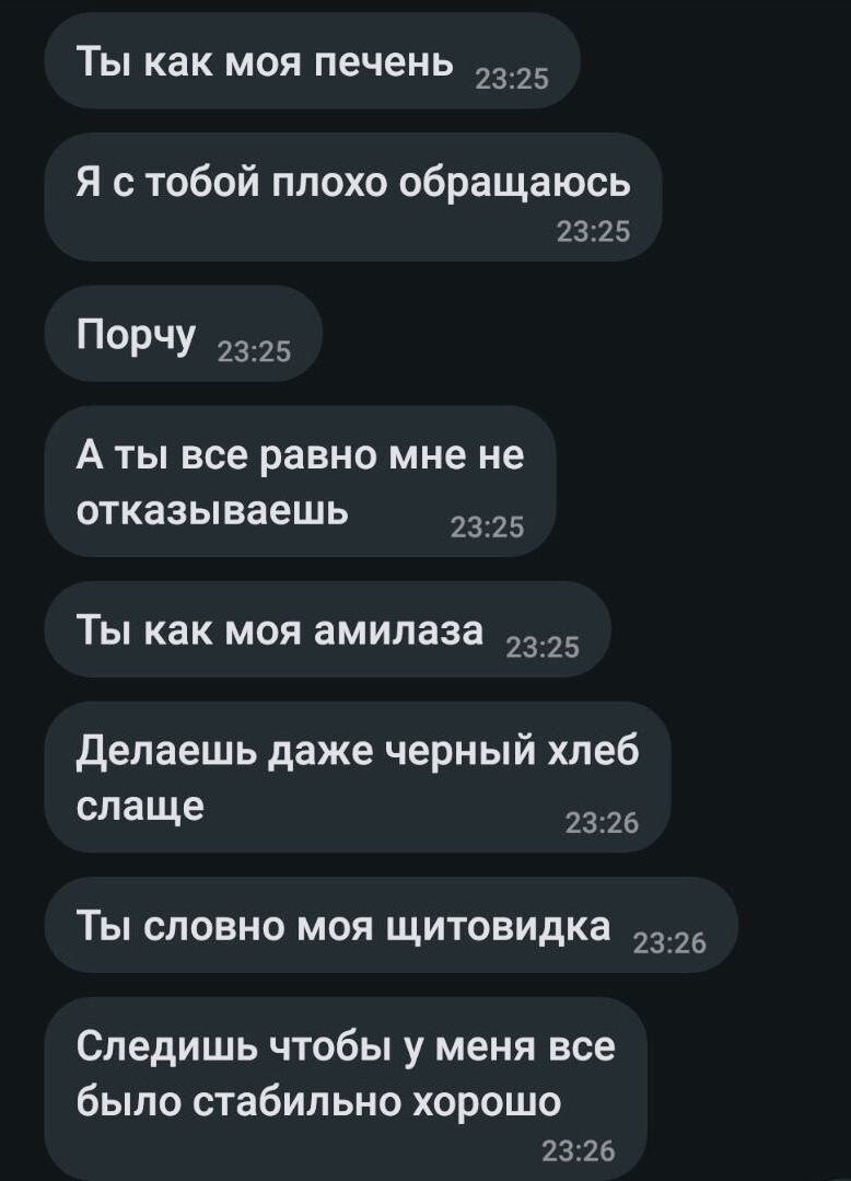 Ты как моя печень 2325 я с тобой плохо обращаюсь 2325 Порчу 2325 А ты все равно мне не отказываешь 2325 Ты как моя амилаза 2325 Делаешь даже черный хлеб слаще 2326 Ты словно моя щитовидка 2326 Следишь чтобы у меня все было стабильно хорошо 2326