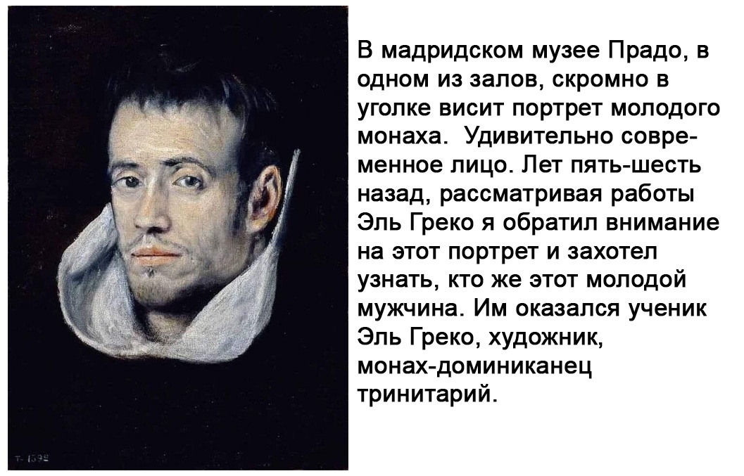 В мадридском музее Прадо в одном из залов скромно в уголке висит портрет молодого монаха Удивительно совре менное лицо Пет пять шесть назад рассматривая работы Эль Греко я обратил внимание на этот портрет и захотел узнать кто же этот молодой мужчина Им оказался ученик Эль Греко художник монах доминиканец тринитарий