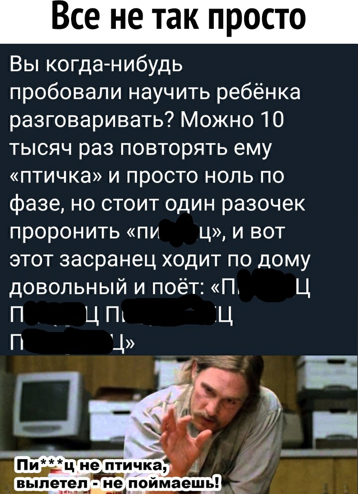 Все не так просто Вы когда нибудь пробовали научить ребёнка разговаривать Можно 10 тысяч раз повторять ему птичка и просто ноль по фазе но стоит один разочек проронить пи ц и вот этот засранец ходит по дому довольный и поёт Пт Ц П _ Ц Пт ЁЦ П Ц
