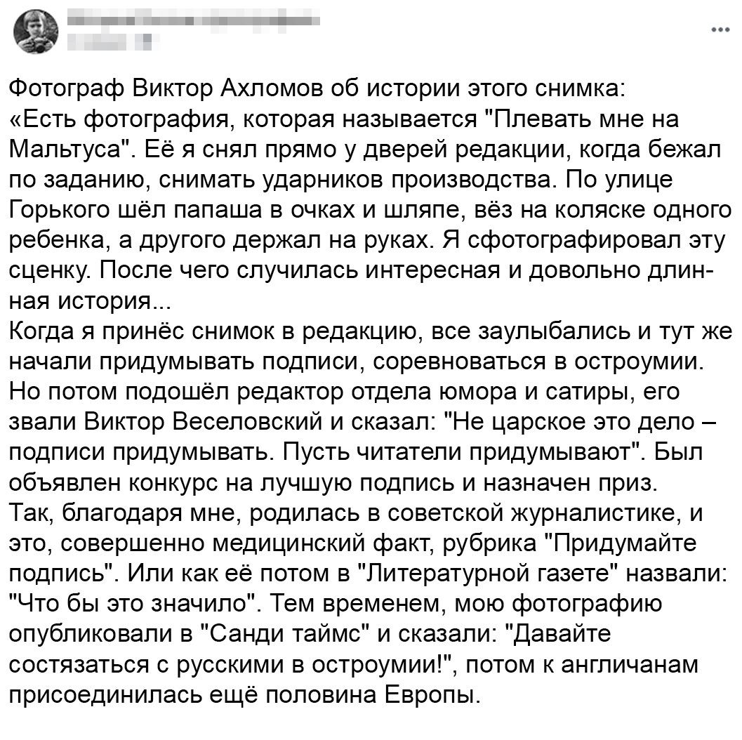 Фотограф Виктор Ахломов об истории этого снимка Есть фотография которая называется Плевать мне на Мальтуса Её я снял прямо у дверей редакции когда бежал по заданию снимать ударников производства По улице Горького шёл папаша в очках и шляпе вёз на коляске одного ребенка а другого держал на руках Я сфотографировал эту сценку После чего случилась интересная и довольно длин ная история Когда я принёс 