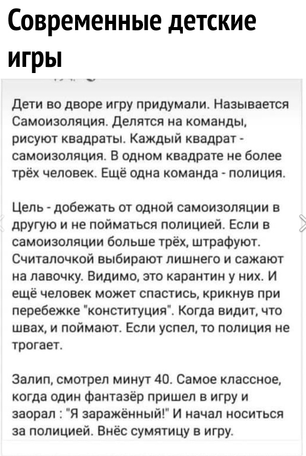 Современные детские игры Дети во дворе игру придумали Называется Самоизоляция Делятся на команды рисуют квадраты Каждый квадрат самоизопяция В одном квадрате не более трёх человек Ещё одна команда полиция Цель добежать от одной самоизопяции в другую и не пойматься полицией Если в самоизопяции больше трёх штрафуют Считалочкой выбирают лишнего и сажают на лавочку Видимо это карантин у них И ещё чело