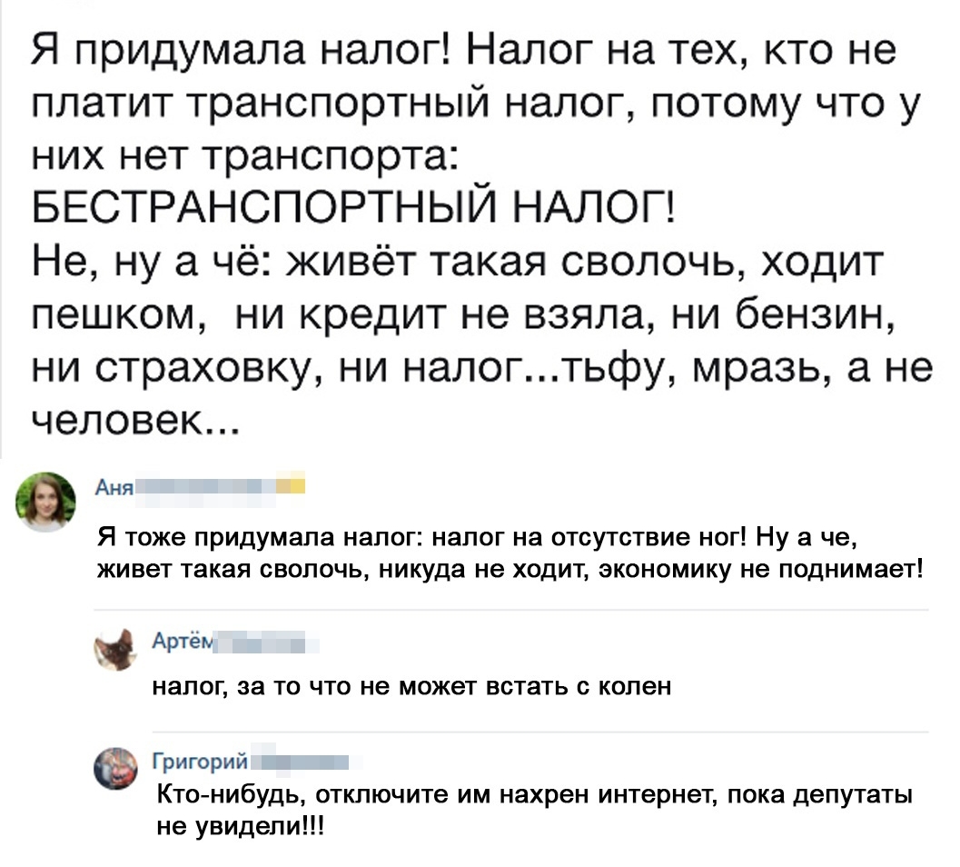 Я придумала налог Налог на тех кто не платит транспортный налог потому что у них нет транспорта БЕСТРАНСПОРТНЫЙ НАЛОГ Не ну а чё живёт такая сволочь ходит пешком ни кредит не взяла ни бензин ни страховку ни налогтьфу мразь а не человек Аня Я тоже придумала налог налог на отсутствие ног Ну а че живет такая сволочь никуда не ходит экономику не поднимает Артём НЭПОГ 38 ТО ЧТО не может ВСТЗТЬ С колен 