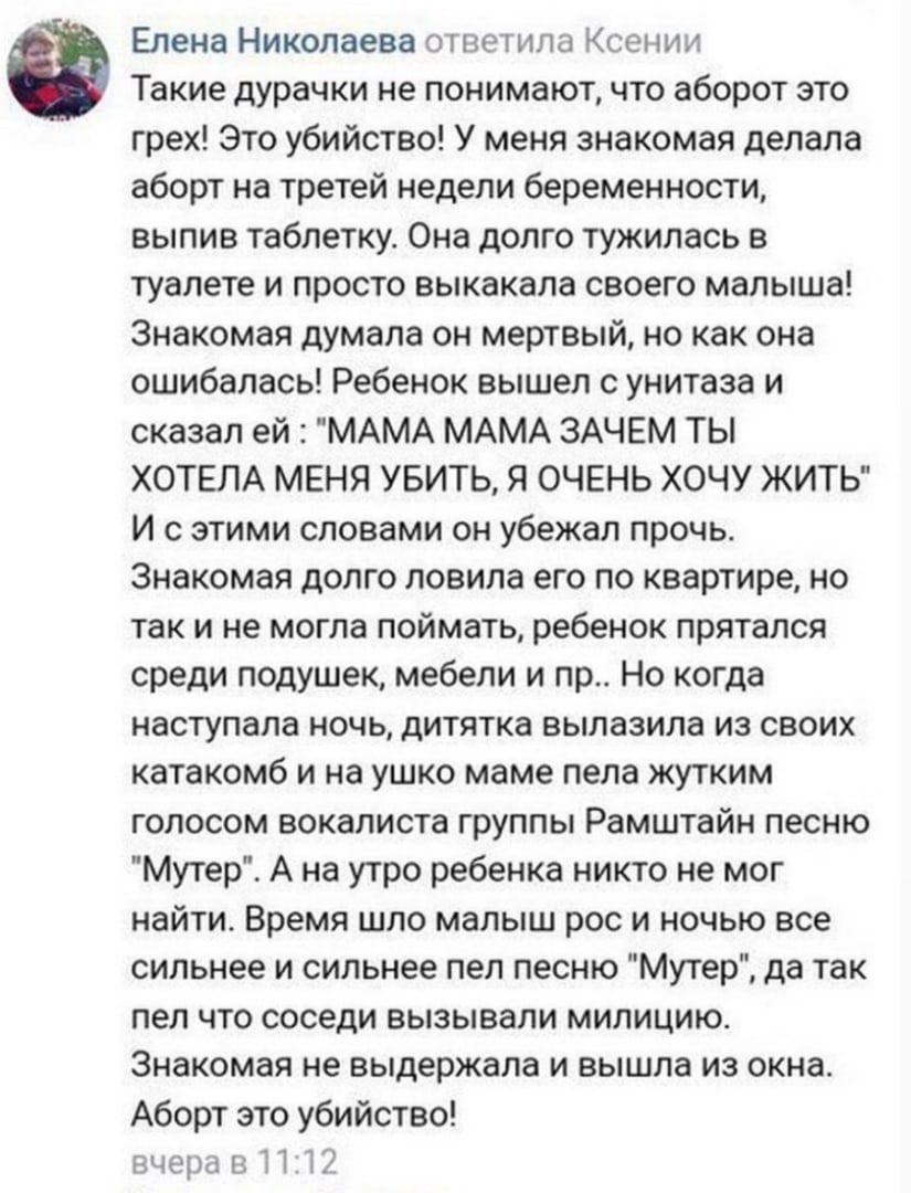 Елена НиколаеВа гветила Ксении Такие дурачки не понимают что аборот это грех Это убийство У меня знакомая делала аборт на третей недели беременности выпив таблетку Она долго тужилась в туалете и просто выкакала своего малыша Знакомая думала он мертвый но как она ошибалась Ребенок вышел с унитаза и сказал ей МАМА МАМА ЗАЧЕМ ТЫ ХОТЕЛА МЕНЯ УБИТЬ Я ОЧЕНЬ ХОЧУ ЖИТЬ И с этими словами он убежал прочь Зн