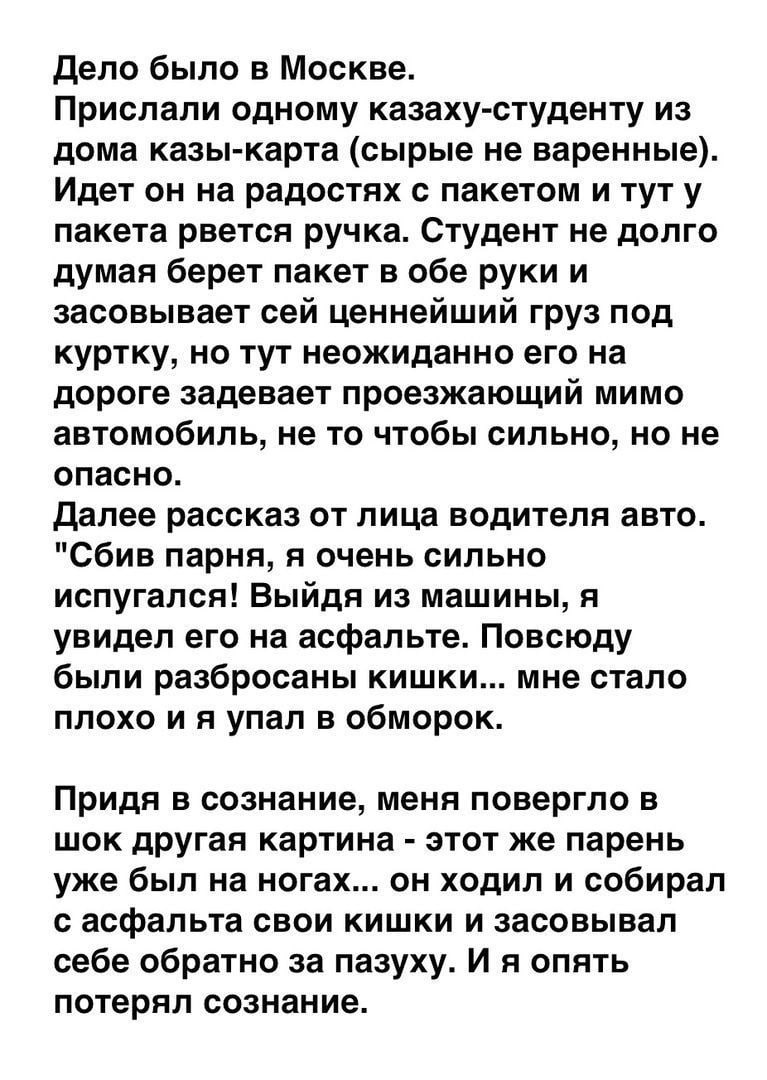 Дело было в Москве Прислали одному казаху студенту из дома казы карта сырые не варенные Идет он на радостях с пакетом и тут у пакета рвется ручка Студент не долго думая берет пакет в обе руки и засовывает сей ценнейший груз под куртку но тут неожиданно его на дороге задевает проезжающий мимо автомобиль не то чтобы сильно но не опасно далее рассказ от лица водителя авто Сбив парня я очень сильно ис